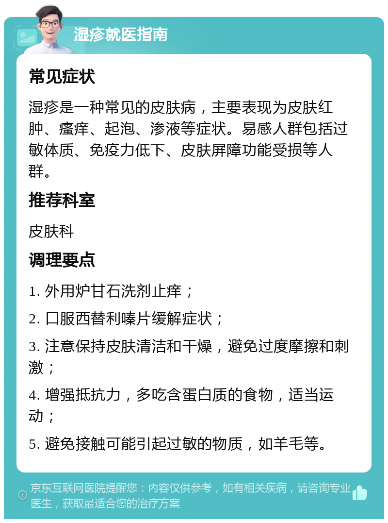 湿疹就医指南 常见症状 湿疹是一种常见的皮肤病，主要表现为皮肤红肿、瘙痒、起泡、渗液等症状。易感人群包括过敏体质、免疫力低下、皮肤屏障功能受损等人群。 推荐科室 皮肤科 调理要点 1. 外用炉甘石洗剂止痒； 2. 口服西替利嗪片缓解症状； 3. 注意保持皮肤清洁和干燥，避免过度摩擦和刺激； 4. 增强抵抗力，多吃含蛋白质的食物，适当运动； 5. 避免接触可能引起过敏的物质，如羊毛等。