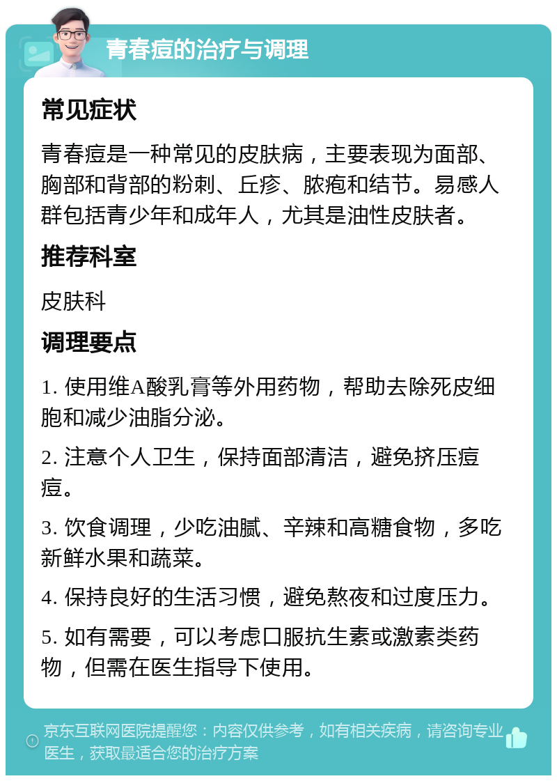 青春痘的治疗与调理 常见症状 青春痘是一种常见的皮肤病，主要表现为面部、胸部和背部的粉刺、丘疹、脓疱和结节。易感人群包括青少年和成年人，尤其是油性皮肤者。 推荐科室 皮肤科 调理要点 1. 使用维A酸乳膏等外用药物，帮助去除死皮细胞和减少油脂分泌。 2. 注意个人卫生，保持面部清洁，避免挤压痘痘。 3. 饮食调理，少吃油腻、辛辣和高糖食物，多吃新鲜水果和蔬菜。 4. 保持良好的生活习惯，避免熬夜和过度压力。 5. 如有需要，可以考虑口服抗生素或激素类药物，但需在医生指导下使用。