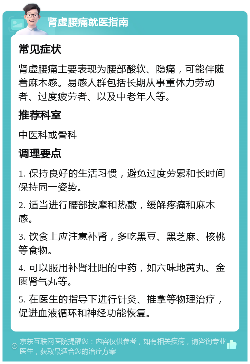 肾虚腰痛就医指南 常见症状 肾虚腰痛主要表现为腰部酸软、隐痛，可能伴随着麻木感。易感人群包括长期从事重体力劳动者、过度疲劳者、以及中老年人等。 推荐科室 中医科或骨科 调理要点 1. 保持良好的生活习惯，避免过度劳累和长时间保持同一姿势。 2. 适当进行腰部按摩和热敷，缓解疼痛和麻木感。 3. 饮食上应注意补肾，多吃黑豆、黑芝麻、核桃等食物。 4. 可以服用补肾壮阳的中药，如六味地黄丸、金匮肾气丸等。 5. 在医生的指导下进行针灸、推拿等物理治疗，促进血液循环和神经功能恢复。