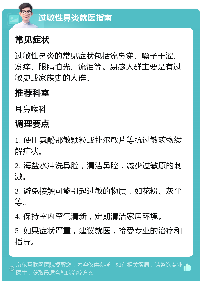 过敏性鼻炎就医指南 常见症状 过敏性鼻炎的常见症状包括流鼻涕、嗓子干涩、发痒、眼睛怕光、流泪等。易感人群主要是有过敏史或家族史的人群。 推荐科室 耳鼻喉科 调理要点 1. 使用氨酚那敏颗粒或扑尔敏片等抗过敏药物缓解症状。 2. 海盐水冲洗鼻腔，清洁鼻腔，减少过敏原的刺激。 3. 避免接触可能引起过敏的物质，如花粉、灰尘等。 4. 保持室内空气清新，定期清洁家居环境。 5. 如果症状严重，建议就医，接受专业的治疗和指导。