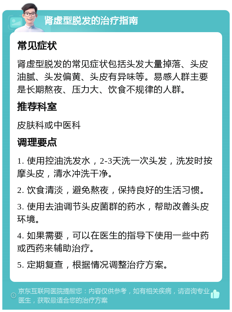 肾虚型脱发的治疗指南 常见症状 肾虚型脱发的常见症状包括头发大量掉落、头皮油腻、头发偏黄、头皮有异味等。易感人群主要是长期熬夜、压力大、饮食不规律的人群。 推荐科室 皮肤科或中医科 调理要点 1. 使用控油洗发水，2-3天洗一次头发，洗发时按摩头皮，清水冲洗干净。 2. 饮食清淡，避免熬夜，保持良好的生活习惯。 3. 使用去油调节头皮菌群的药水，帮助改善头皮环境。 4. 如果需要，可以在医生的指导下使用一些中药或西药来辅助治疗。 5. 定期复查，根据情况调整治疗方案。