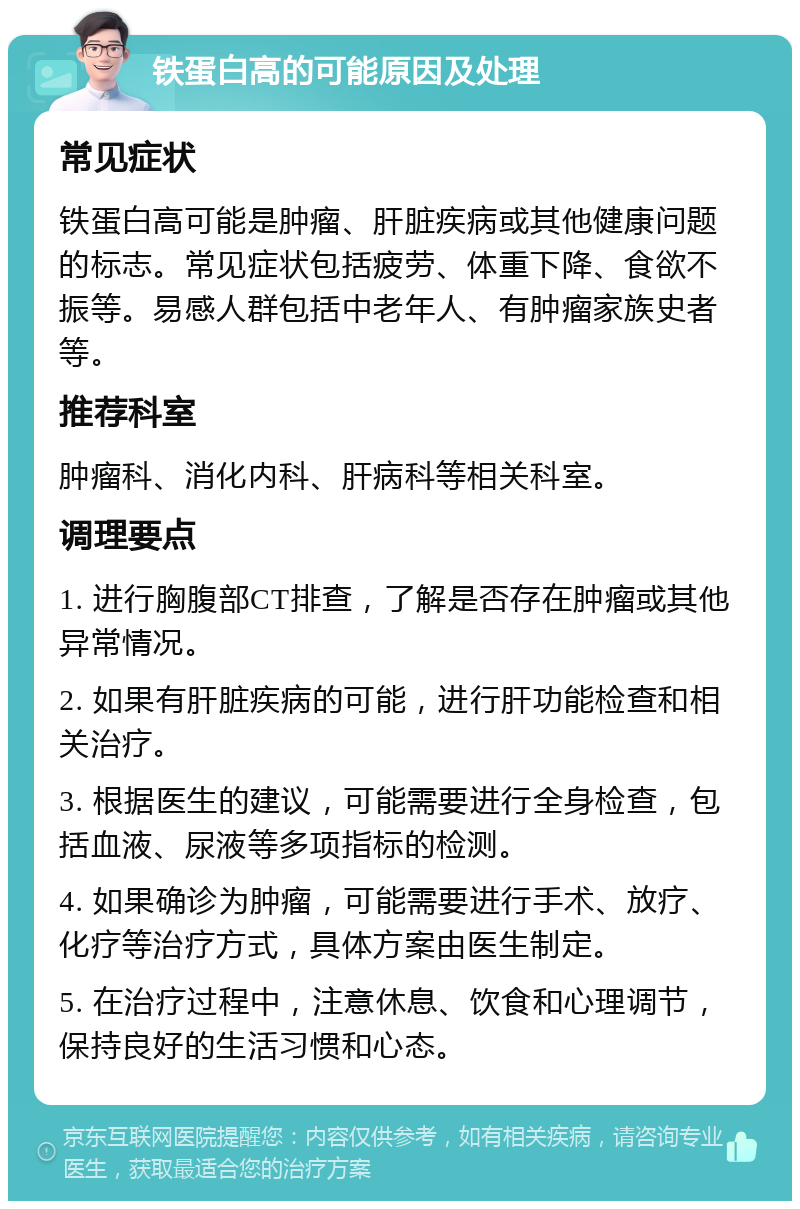 铁蛋白高的可能原因及处理 常见症状 铁蛋白高可能是肿瘤、肝脏疾病或其他健康问题的标志。常见症状包括疲劳、体重下降、食欲不振等。易感人群包括中老年人、有肿瘤家族史者等。 推荐科室 肿瘤科、消化内科、肝病科等相关科室。 调理要点 1. 进行胸腹部CT排查，了解是否存在肿瘤或其他异常情况。 2. 如果有肝脏疾病的可能，进行肝功能检查和相关治疗。 3. 根据医生的建议，可能需要进行全身检查，包括血液、尿液等多项指标的检测。 4. 如果确诊为肿瘤，可能需要进行手术、放疗、化疗等治疗方式，具体方案由医生制定。 5. 在治疗过程中，注意休息、饮食和心理调节，保持良好的生活习惯和心态。