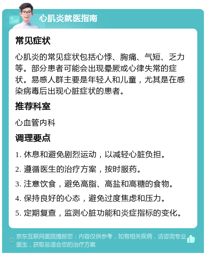 心肌炎就医指南 常见症状 心肌炎的常见症状包括心悸、胸痛、气短、乏力等。部分患者可能会出现晕厥或心律失常的症状。易感人群主要是年轻人和儿童，尤其是在感染病毒后出现心脏症状的患者。 推荐科室 心血管内科 调理要点 1. 休息和避免剧烈运动，以减轻心脏负担。 2. 遵循医生的治疗方案，按时服药。 3. 注意饮食，避免高脂、高盐和高糖的食物。 4. 保持良好的心态，避免过度焦虑和压力。 5. 定期复查，监测心脏功能和炎症指标的变化。