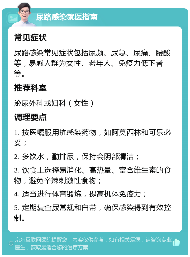 尿路感染就医指南 常见症状 尿路感染常见症状包括尿频、尿急、尿痛、腰酸等，易感人群为女性、老年人、免疫力低下者等。 推荐科室 泌尿外科或妇科（女性） 调理要点 1. 按医嘱服用抗感染药物，如阿莫西林和可乐必妥； 2. 多饮水，勤排尿，保持会阴部清洁； 3. 饮食上选择易消化、高热量、富含维生素的食物，避免辛辣刺激性食物； 4. 适当进行体育锻炼，提高机体免疫力； 5. 定期复查尿常规和白带，确保感染得到有效控制。