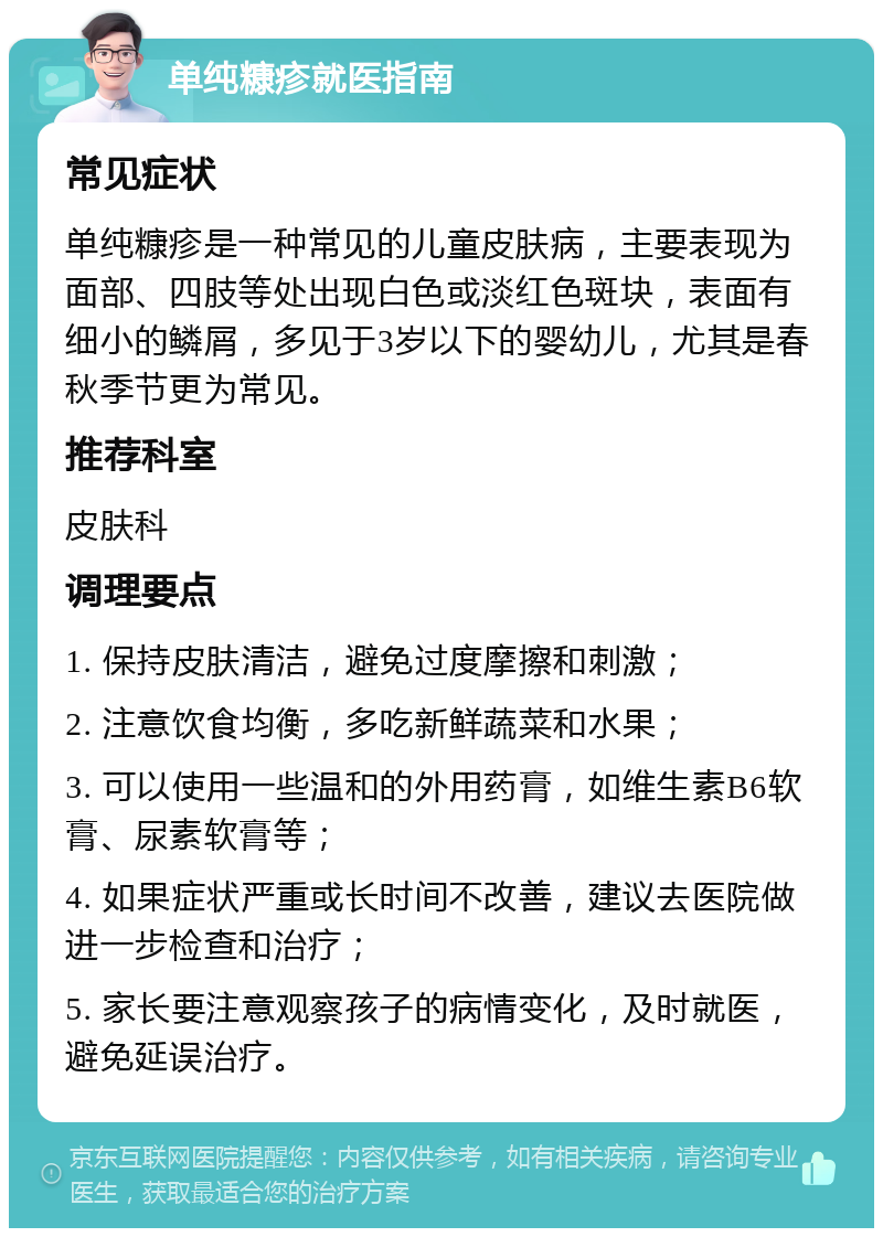 单纯糠疹就医指南 常见症状 单纯糠疹是一种常见的儿童皮肤病，主要表现为面部、四肢等处出现白色或淡红色斑块，表面有细小的鳞屑，多见于3岁以下的婴幼儿，尤其是春秋季节更为常见。 推荐科室 皮肤科 调理要点 1. 保持皮肤清洁，避免过度摩擦和刺激； 2. 注意饮食均衡，多吃新鲜蔬菜和水果； 3. 可以使用一些温和的外用药膏，如维生素B6软膏、尿素软膏等； 4. 如果症状严重或长时间不改善，建议去医院做进一步检查和治疗； 5. 家长要注意观察孩子的病情变化，及时就医，避免延误治疗。