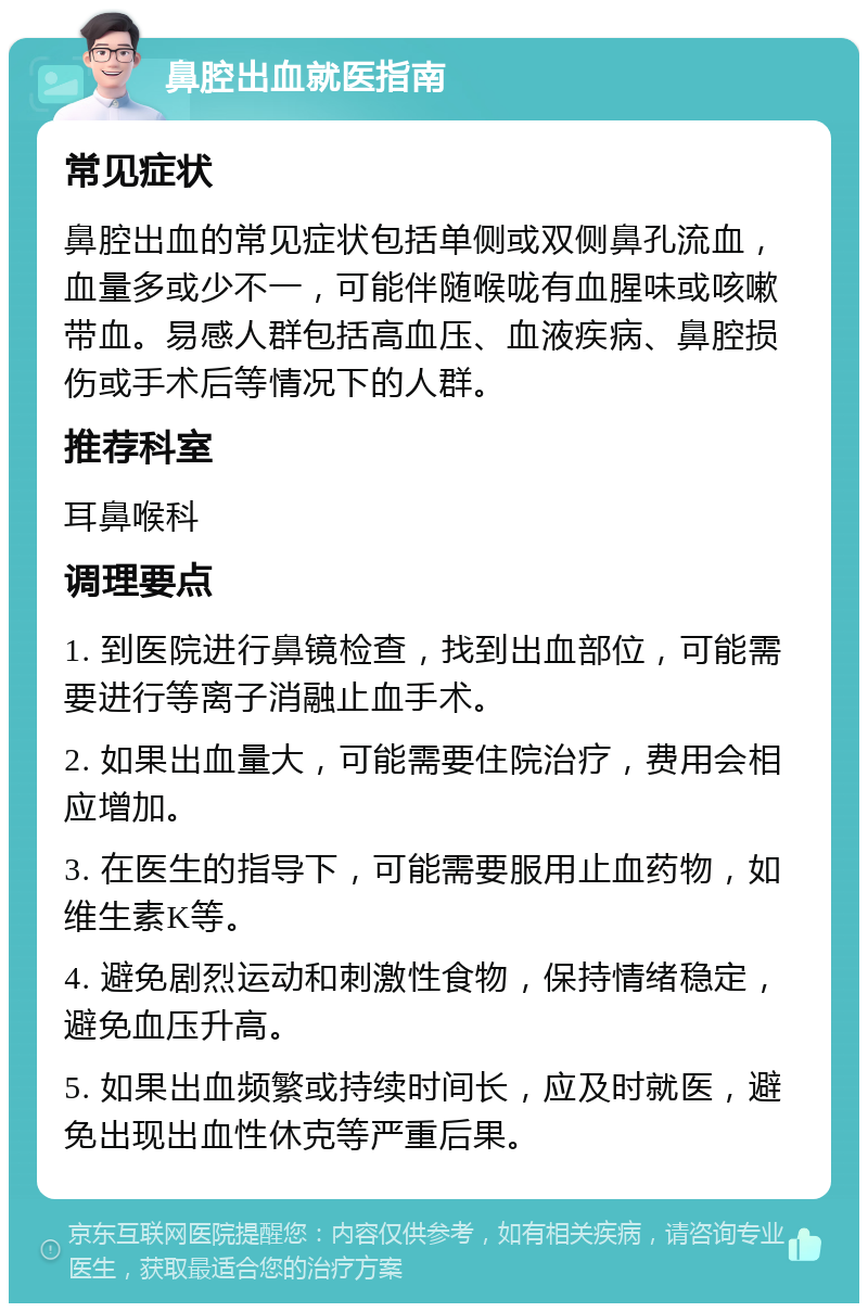 鼻腔出血就医指南 常见症状 鼻腔出血的常见症状包括单侧或双侧鼻孔流血，血量多或少不一，可能伴随喉咙有血腥味或咳嗽带血。易感人群包括高血压、血液疾病、鼻腔损伤或手术后等情况下的人群。 推荐科室 耳鼻喉科 调理要点 1. 到医院进行鼻镜检查，找到出血部位，可能需要进行等离子消融止血手术。 2. 如果出血量大，可能需要住院治疗，费用会相应增加。 3. 在医生的指导下，可能需要服用止血药物，如维生素K等。 4. 避免剧烈运动和刺激性食物，保持情绪稳定，避免血压升高。 5. 如果出血频繁或持续时间长，应及时就医，避免出现出血性休克等严重后果。