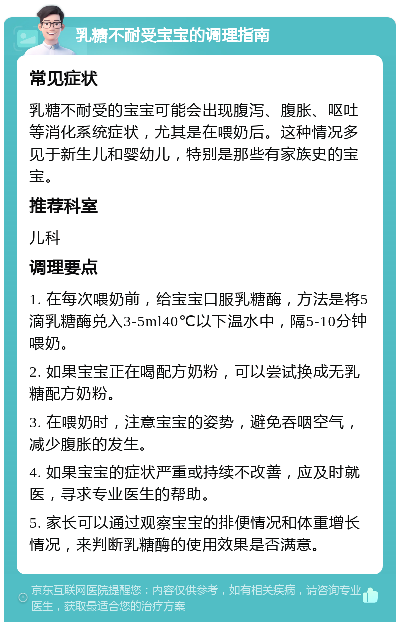 乳糖不耐受宝宝的调理指南 常见症状 乳糖不耐受的宝宝可能会出现腹泻、腹胀、呕吐等消化系统症状，尤其是在喂奶后。这种情况多见于新生儿和婴幼儿，特别是那些有家族史的宝宝。 推荐科室 儿科 调理要点 1. 在每次喂奶前，给宝宝口服乳糖酶，方法是将5滴乳糖酶兑入3-5ml40℃以下温水中，隔5-10分钟喂奶。 2. 如果宝宝正在喝配方奶粉，可以尝试换成无乳糖配方奶粉。 3. 在喂奶时，注意宝宝的姿势，避免吞咽空气，减少腹胀的发生。 4. 如果宝宝的症状严重或持续不改善，应及时就医，寻求专业医生的帮助。 5. 家长可以通过观察宝宝的排便情况和体重增长情况，来判断乳糖酶的使用效果是否满意。