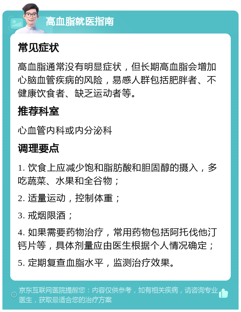 高血脂就医指南 常见症状 高血脂通常没有明显症状，但长期高血脂会增加心脑血管疾病的风险，易感人群包括肥胖者、不健康饮食者、缺乏运动者等。 推荐科室 心血管内科或内分泌科 调理要点 1. 饮食上应减少饱和脂肪酸和胆固醇的摄入，多吃蔬菜、水果和全谷物； 2. 适量运动，控制体重； 3. 戒烟限酒； 4. 如果需要药物治疗，常用药物包括阿托伐他汀钙片等，具体剂量应由医生根据个人情况确定； 5. 定期复查血脂水平，监测治疗效果。