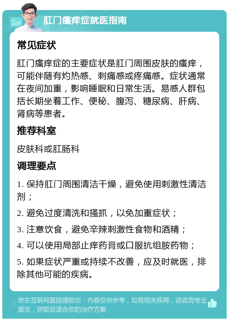 肛门瘙痒症就医指南 常见症状 肛门瘙痒症的主要症状是肛门周围皮肤的瘙痒，可能伴随有灼热感、刺痛感或疼痛感。症状通常在夜间加重，影响睡眠和日常生活。易感人群包括长期坐着工作、便秘、腹泻、糖尿病、肝病、肾病等患者。 推荐科室 皮肤科或肛肠科 调理要点 1. 保持肛门周围清洁干燥，避免使用刺激性清洁剂； 2. 避免过度清洗和搔抓，以免加重症状； 3. 注意饮食，避免辛辣刺激性食物和酒精； 4. 可以使用局部止痒药膏或口服抗组胺药物； 5. 如果症状严重或持续不改善，应及时就医，排除其他可能的疾病。