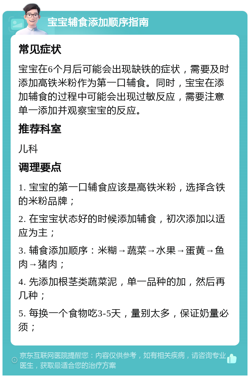 宝宝辅食添加顺序指南 常见症状 宝宝在6个月后可能会出现缺铁的症状，需要及时添加高铁米粉作为第一口辅食。同时，宝宝在添加辅食的过程中可能会出现过敏反应，需要注意单一添加并观察宝宝的反应。 推荐科室 儿科 调理要点 1. 宝宝的第一口辅食应该是高铁米粉，选择含铁的米粉品牌； 2. 在宝宝状态好的时候添加辅食，初次添加以适应为主； 3. 辅食添加顺序：米糊→蔬菜→水果→蛋黄→鱼肉→猪肉； 4. 先添加根茎类蔬菜泥，单一品种的加，然后再几种； 5. 每换一个食物吃3-5天，量别太多，保证奶量必须；