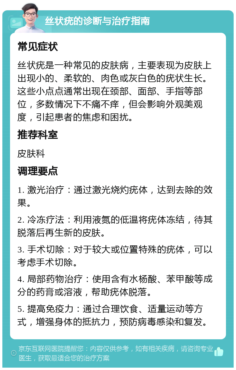 丝状疣的诊断与治疗指南 常见症状 丝状疣是一种常见的皮肤病，主要表现为皮肤上出现小的、柔软的、肉色或灰白色的疣状生长。这些小点点通常出现在颈部、面部、手指等部位，多数情况下不痛不痒，但会影响外观美观度，引起患者的焦虑和困扰。 推荐科室 皮肤科 调理要点 1. 激光治疗：通过激光烧灼疣体，达到去除的效果。 2. 冷冻疗法：利用液氮的低温将疣体冻结，待其脱落后再生新的皮肤。 3. 手术切除：对于较大或位置特殊的疣体，可以考虑手术切除。 4. 局部药物治疗：使用含有水杨酸、苯甲酸等成分的药膏或溶液，帮助疣体脱落。 5. 提高免疫力：通过合理饮食、适量运动等方式，增强身体的抵抗力，预防病毒感染和复发。