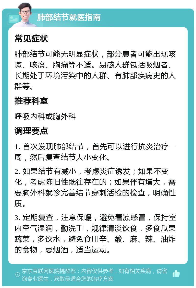 肺部结节就医指南 常见症状 肺部结节可能无明显症状，部分患者可能出现咳嗽、咳痰、胸痛等不适。易感人群包括吸烟者、长期处于环境污染中的人群、有肺部疾病史的人群等。 推荐科室 呼吸内科或胸外科 调理要点 1. 首次发现肺部结节，首先可以进行抗炎治疗一周，然后复查结节大小变化。 2. 如果结节有减小，考虑炎症诱发；如果不变化，考虑陈旧性既往存在的；如果伴有增大，需要胸外科就诊完善结节穿刺活检的检查，明确性质。 3. 定期复查，注意保暖，避免着凉感冒，保持室内空气湿润，勤洗手，规律清淡饮食，多食瓜果蔬菜，多饮水，避免食用辛、酸、麻、辣、油炸的食物，忌烟酒，适当运动。