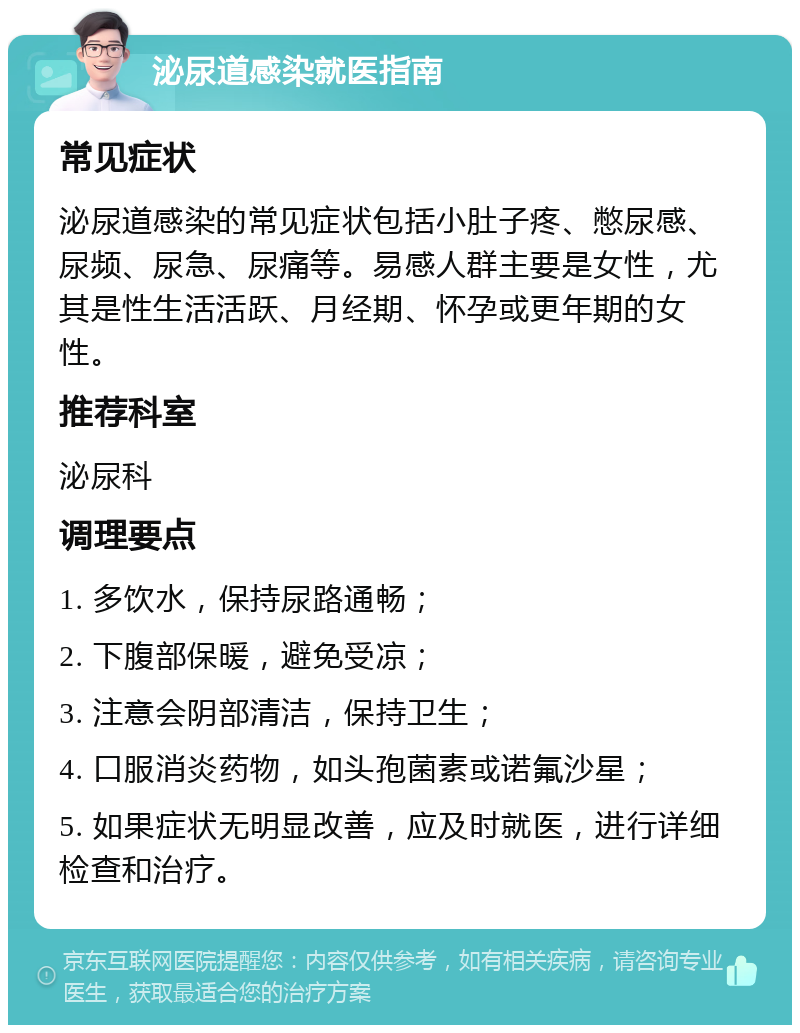 泌尿道感染就医指南 常见症状 泌尿道感染的常见症状包括小肚子疼、憋尿感、尿频、尿急、尿痛等。易感人群主要是女性，尤其是性生活活跃、月经期、怀孕或更年期的女性。 推荐科室 泌尿科 调理要点 1. 多饮水，保持尿路通畅； 2. 下腹部保暖，避免受凉； 3. 注意会阴部清洁，保持卫生； 4. 口服消炎药物，如头孢菌素或诺氟沙星； 5. 如果症状无明显改善，应及时就医，进行详细检查和治疗。