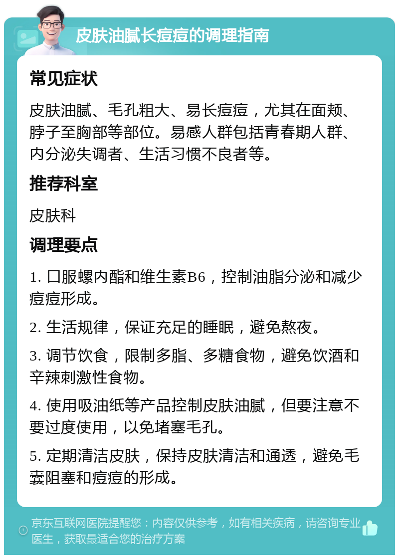 皮肤油腻长痘痘的调理指南 常见症状 皮肤油腻、毛孔粗大、易长痘痘，尤其在面颊、脖子至胸部等部位。易感人群包括青春期人群、内分泌失调者、生活习惯不良者等。 推荐科室 皮肤科 调理要点 1. 口服螺内酯和维生素B6，控制油脂分泌和减少痘痘形成。 2. 生活规律，保证充足的睡眠，避免熬夜。 3. 调节饮食，限制多脂、多糖食物，避免饮酒和辛辣刺激性食物。 4. 使用吸油纸等产品控制皮肤油腻，但要注意不要过度使用，以免堵塞毛孔。 5. 定期清洁皮肤，保持皮肤清洁和通透，避免毛囊阻塞和痘痘的形成。