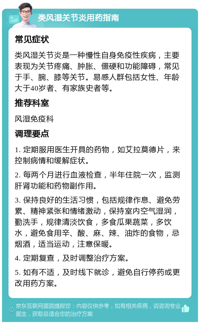 类风湿关节炎用药指南 常见症状 类风湿关节炎是一种慢性自身免疫性疾病，主要表现为关节疼痛、肿胀、僵硬和功能障碍，常见于手、腕、膝等关节。易感人群包括女性、年龄大于40岁者、有家族史者等。 推荐科室 风湿免疫科 调理要点 1. 定期服用医生开具的药物，如艾拉莫德片，来控制病情和缓解症状。 2. 每两个月进行血液检查，半年住院一次，监测肝肾功能和药物副作用。 3. 保持良好的生活习惯，包括规律作息、避免劳累、精神紧张和情绪激动，保持室内空气湿润，勤洗手，规律清淡饮食，多食瓜果蔬菜，多饮水，避免食用辛、酸、麻、辣、油炸的食物，忌烟酒，适当运动，注意保暖。 4. 定期复查，及时调整治疗方案。 5. 如有不适，及时线下就诊，避免自行停药或更改用药方案。