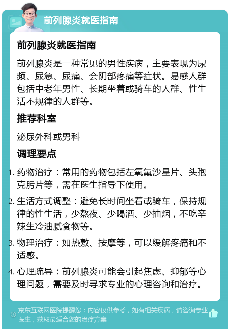 前列腺炎就医指南 前列腺炎就医指南 前列腺炎是一种常见的男性疾病，主要表现为尿频、尿急、尿痛、会阴部疼痛等症状。易感人群包括中老年男性、长期坐着或骑车的人群、性生活不规律的人群等。 推荐科室 泌尿外科或男科 调理要点 药物治疗：常用的药物包括左氧氟沙星片、头孢克肟片等，需在医生指导下使用。 生活方式调整：避免长时间坐着或骑车，保持规律的性生活，少熬夜、少喝酒、少抽烟，不吃辛辣生冷油腻食物等。 物理治疗：如热敷、按摩等，可以缓解疼痛和不适感。 心理疏导：前列腺炎可能会引起焦虑、抑郁等心理问题，需要及时寻求专业的心理咨询和治疗。