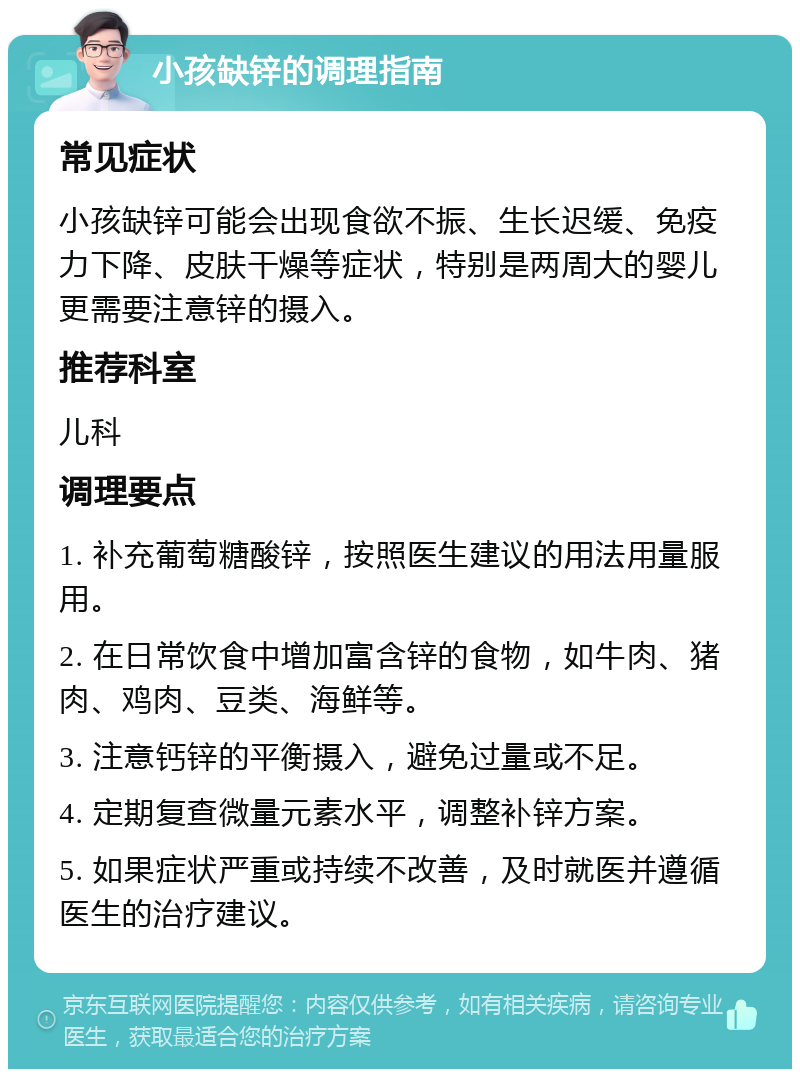 小孩缺锌的调理指南 常见症状 小孩缺锌可能会出现食欲不振、生长迟缓、免疫力下降、皮肤干燥等症状，特别是两周大的婴儿更需要注意锌的摄入。 推荐科室 儿科 调理要点 1. 补充葡萄糖酸锌，按照医生建议的用法用量服用。 2. 在日常饮食中增加富含锌的食物，如牛肉、猪肉、鸡肉、豆类、海鲜等。 3. 注意钙锌的平衡摄入，避免过量或不足。 4. 定期复查微量元素水平，调整补锌方案。 5. 如果症状严重或持续不改善，及时就医并遵循医生的治疗建议。