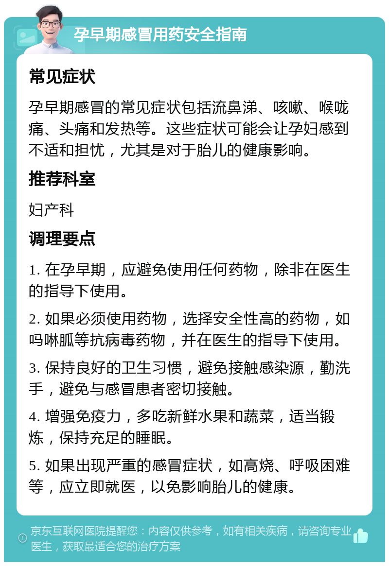 孕早期感冒用药安全指南 常见症状 孕早期感冒的常见症状包括流鼻涕、咳嗽、喉咙痛、头痛和发热等。这些症状可能会让孕妇感到不适和担忧，尤其是对于胎儿的健康影响。 推荐科室 妇产科 调理要点 1. 在孕早期，应避免使用任何药物，除非在医生的指导下使用。 2. 如果必须使用药物，选择安全性高的药物，如吗啉胍等抗病毒药物，并在医生的指导下使用。 3. 保持良好的卫生习惯，避免接触感染源，勤洗手，避免与感冒患者密切接触。 4. 增强免疫力，多吃新鲜水果和蔬菜，适当锻炼，保持充足的睡眠。 5. 如果出现严重的感冒症状，如高烧、呼吸困难等，应立即就医，以免影响胎儿的健康。