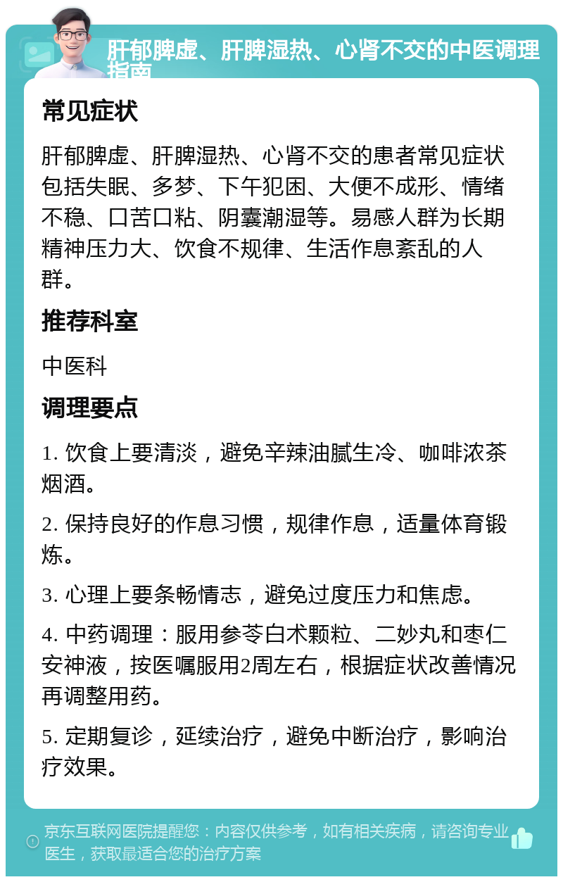 肝郁脾虚、肝脾湿热、心肾不交的中医调理指南 常见症状 肝郁脾虚、肝脾湿热、心肾不交的患者常见症状包括失眠、多梦、下午犯困、大便不成形、情绪不稳、口苦口粘、阴囊潮湿等。易感人群为长期精神压力大、饮食不规律、生活作息紊乱的人群。 推荐科室 中医科 调理要点 1. 饮食上要清淡，避免辛辣油腻生冷、咖啡浓茶烟酒。 2. 保持良好的作息习惯，规律作息，适量体育锻炼。 3. 心理上要条畅情志，避免过度压力和焦虑。 4. 中药调理：服用参苓白术颗粒、二妙丸和枣仁安神液，按医嘱服用2周左右，根据症状改善情况再调整用药。 5. 定期复诊，延续治疗，避免中断治疗，影响治疗效果。