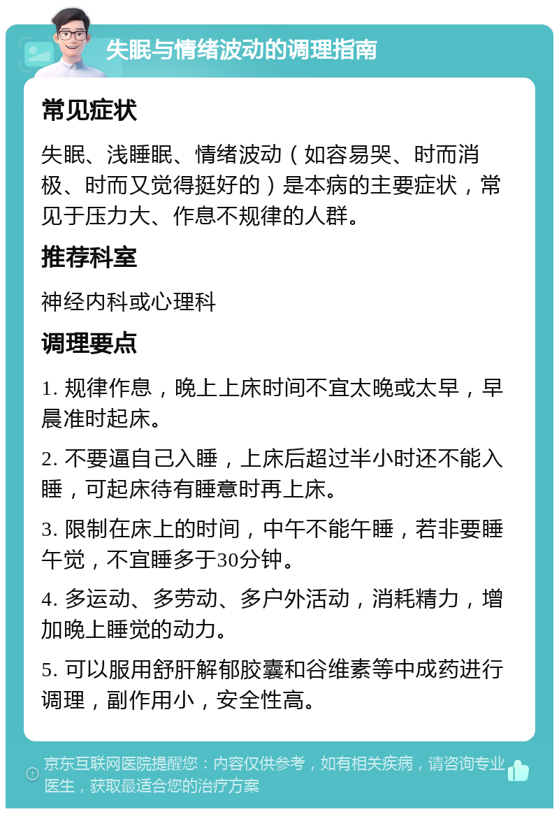 失眠与情绪波动的调理指南 常见症状 失眠、浅睡眠、情绪波动（如容易哭、时而消极、时而又觉得挺好的）是本病的主要症状，常见于压力大、作息不规律的人群。 推荐科室 神经内科或心理科 调理要点 1. 规律作息，晚上上床时间不宜太晚或太早，早晨准时起床。 2. 不要逼自己入睡，上床后超过半小时还不能入睡，可起床待有睡意时再上床。 3. 限制在床上的时间，中午不能午睡，若非要睡午觉，不宜睡多于30分钟。 4. 多运动、多劳动、多户外活动，消耗精力，增加晚上睡觉的动力。 5. 可以服用舒肝解郁胶囊和谷维素等中成药进行调理，副作用小，安全性高。