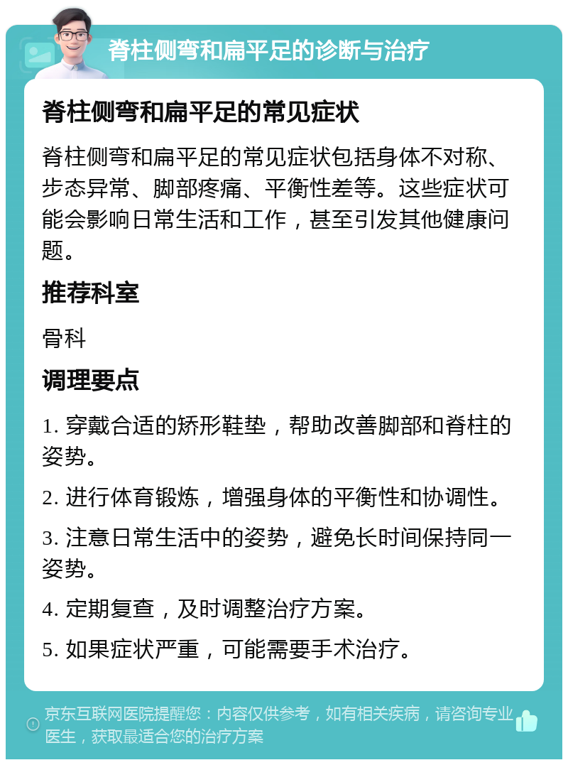 脊柱侧弯和扁平足的诊断与治疗 脊柱侧弯和扁平足的常见症状 脊柱侧弯和扁平足的常见症状包括身体不对称、步态异常、脚部疼痛、平衡性差等。这些症状可能会影响日常生活和工作，甚至引发其他健康问题。 推荐科室 骨科 调理要点 1. 穿戴合适的矫形鞋垫，帮助改善脚部和脊柱的姿势。 2. 进行体育锻炼，增强身体的平衡性和协调性。 3. 注意日常生活中的姿势，避免长时间保持同一姿势。 4. 定期复查，及时调整治疗方案。 5. 如果症状严重，可能需要手术治疗。