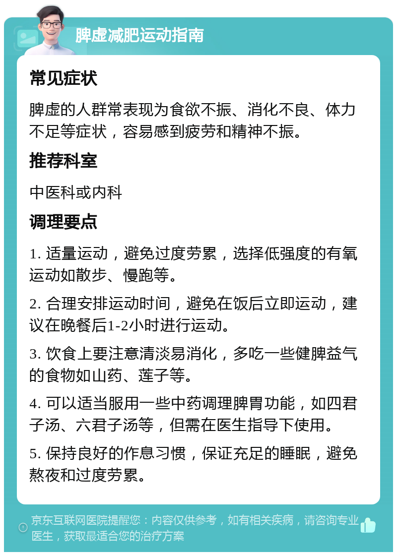 脾虚减肥运动指南 常见症状 脾虚的人群常表现为食欲不振、消化不良、体力不足等症状，容易感到疲劳和精神不振。 推荐科室 中医科或内科 调理要点 1. 适量运动，避免过度劳累，选择低强度的有氧运动如散步、慢跑等。 2. 合理安排运动时间，避免在饭后立即运动，建议在晚餐后1-2小时进行运动。 3. 饮食上要注意清淡易消化，多吃一些健脾益气的食物如山药、莲子等。 4. 可以适当服用一些中药调理脾胃功能，如四君子汤、六君子汤等，但需在医生指导下使用。 5. 保持良好的作息习惯，保证充足的睡眠，避免熬夜和过度劳累。