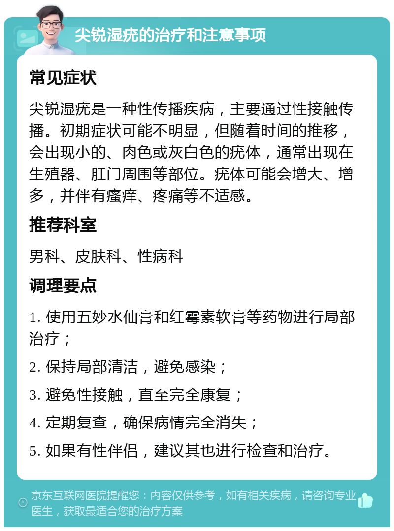 尖锐湿疣的治疗和注意事项 常见症状 尖锐湿疣是一种性传播疾病，主要通过性接触传播。初期症状可能不明显，但随着时间的推移，会出现小的、肉色或灰白色的疣体，通常出现在生殖器、肛门周围等部位。疣体可能会增大、增多，并伴有瘙痒、疼痛等不适感。 推荐科室 男科、皮肤科、性病科 调理要点 1. 使用五妙水仙膏和红霉素软膏等药物进行局部治疗； 2. 保持局部清洁，避免感染； 3. 避免性接触，直至完全康复； 4. 定期复查，确保病情完全消失； 5. 如果有性伴侣，建议其也进行检查和治疗。