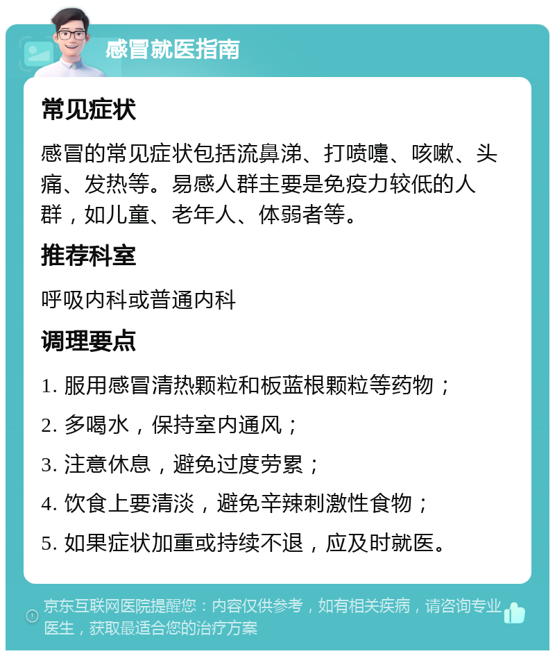 感冒就医指南 常见症状 感冒的常见症状包括流鼻涕、打喷嚏、咳嗽、头痛、发热等。易感人群主要是免疫力较低的人群，如儿童、老年人、体弱者等。 推荐科室 呼吸内科或普通内科 调理要点 1. 服用感冒清热颗粒和板蓝根颗粒等药物； 2. 多喝水，保持室内通风； 3. 注意休息，避免过度劳累； 4. 饮食上要清淡，避免辛辣刺激性食物； 5. 如果症状加重或持续不退，应及时就医。