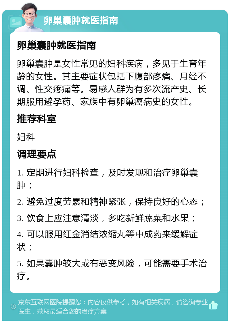 卵巢囊肿就医指南 卵巢囊肿就医指南 卵巢囊肿是女性常见的妇科疾病，多见于生育年龄的女性。其主要症状包括下腹部疼痛、月经不调、性交疼痛等。易感人群为有多次流产史、长期服用避孕药、家族中有卵巢癌病史的女性。 推荐科室 妇科 调理要点 1. 定期进行妇科检查，及时发现和治疗卵巢囊肿； 2. 避免过度劳累和精神紧张，保持良好的心态； 3. 饮食上应注意清淡，多吃新鲜蔬菜和水果； 4. 可以服用红金消结浓缩丸等中成药来缓解症状； 5. 如果囊肿较大或有恶变风险，可能需要手术治疗。