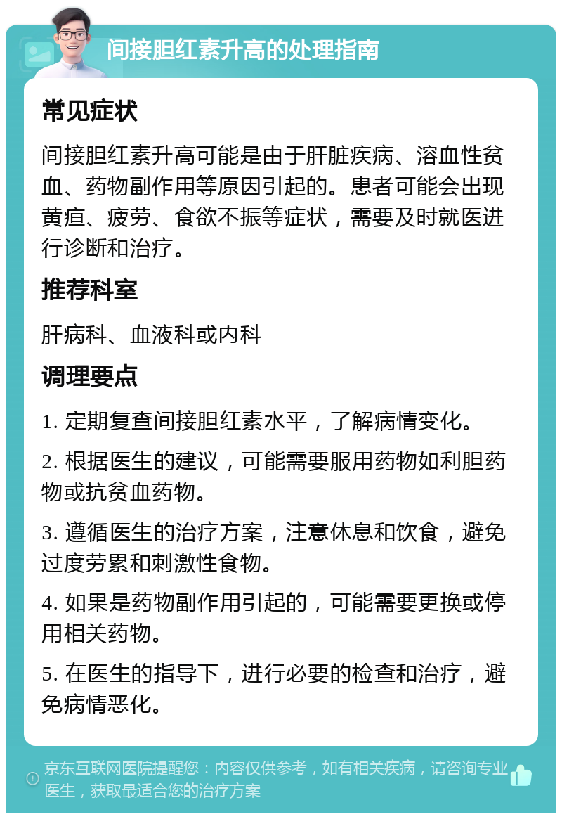 间接胆红素升高的处理指南 常见症状 间接胆红素升高可能是由于肝脏疾病、溶血性贫血、药物副作用等原因引起的。患者可能会出现黄疸、疲劳、食欲不振等症状，需要及时就医进行诊断和治疗。 推荐科室 肝病科、血液科或内科 调理要点 1. 定期复查间接胆红素水平，了解病情变化。 2. 根据医生的建议，可能需要服用药物如利胆药物或抗贫血药物。 3. 遵循医生的治疗方案，注意休息和饮食，避免过度劳累和刺激性食物。 4. 如果是药物副作用引起的，可能需要更换或停用相关药物。 5. 在医生的指导下，进行必要的检查和治疗，避免病情恶化。