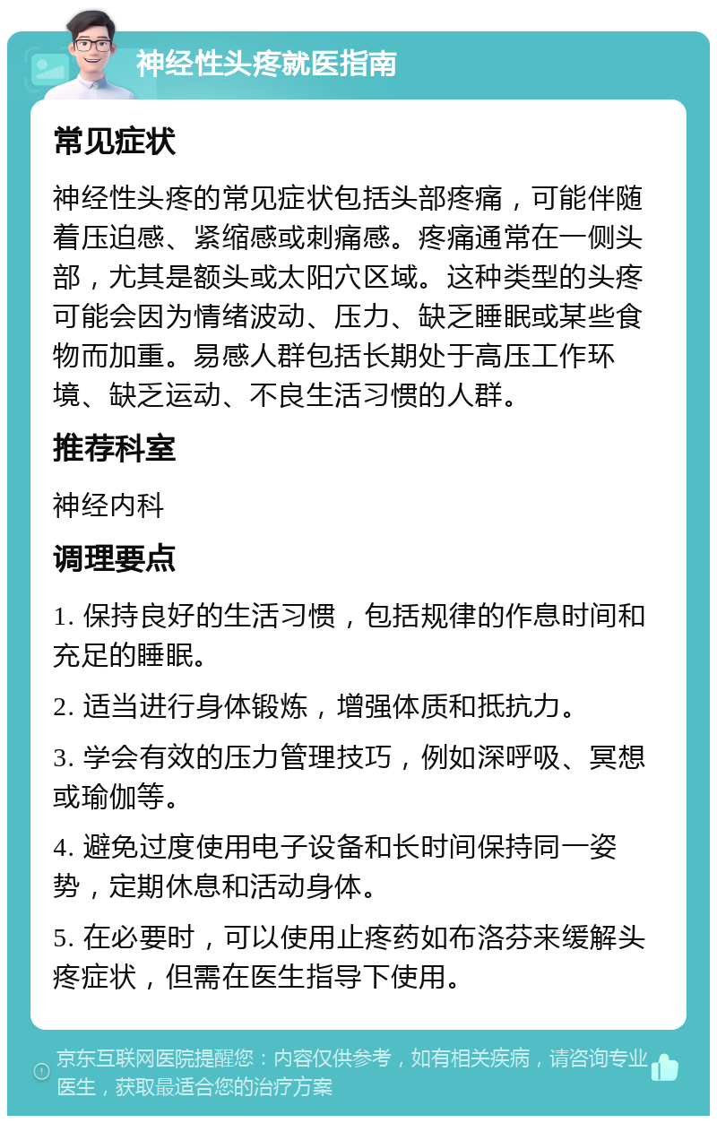 神经性头疼就医指南 常见症状 神经性头疼的常见症状包括头部疼痛，可能伴随着压迫感、紧缩感或刺痛感。疼痛通常在一侧头部，尤其是额头或太阳穴区域。这种类型的头疼可能会因为情绪波动、压力、缺乏睡眠或某些食物而加重。易感人群包括长期处于高压工作环境、缺乏运动、不良生活习惯的人群。 推荐科室 神经内科 调理要点 1. 保持良好的生活习惯，包括规律的作息时间和充足的睡眠。 2. 适当进行身体锻炼，增强体质和抵抗力。 3. 学会有效的压力管理技巧，例如深呼吸、冥想或瑜伽等。 4. 避免过度使用电子设备和长时间保持同一姿势，定期休息和活动身体。 5. 在必要时，可以使用止疼药如布洛芬来缓解头疼症状，但需在医生指导下使用。