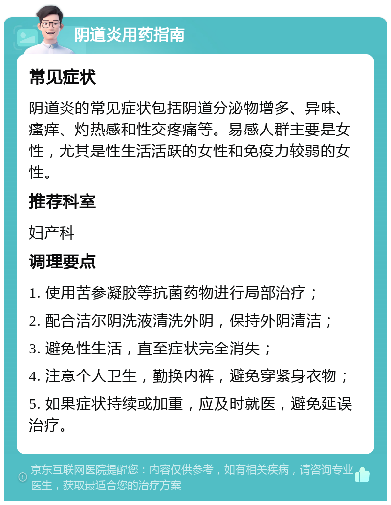 阴道炎用药指南 常见症状 阴道炎的常见症状包括阴道分泌物增多、异味、瘙痒、灼热感和性交疼痛等。易感人群主要是女性，尤其是性生活活跃的女性和免疫力较弱的女性。 推荐科室 妇产科 调理要点 1. 使用苦参凝胶等抗菌药物进行局部治疗； 2. 配合洁尔阴洗液清洗外阴，保持外阴清洁； 3. 避免性生活，直至症状完全消失； 4. 注意个人卫生，勤换内裤，避免穿紧身衣物； 5. 如果症状持续或加重，应及时就医，避免延误治疗。