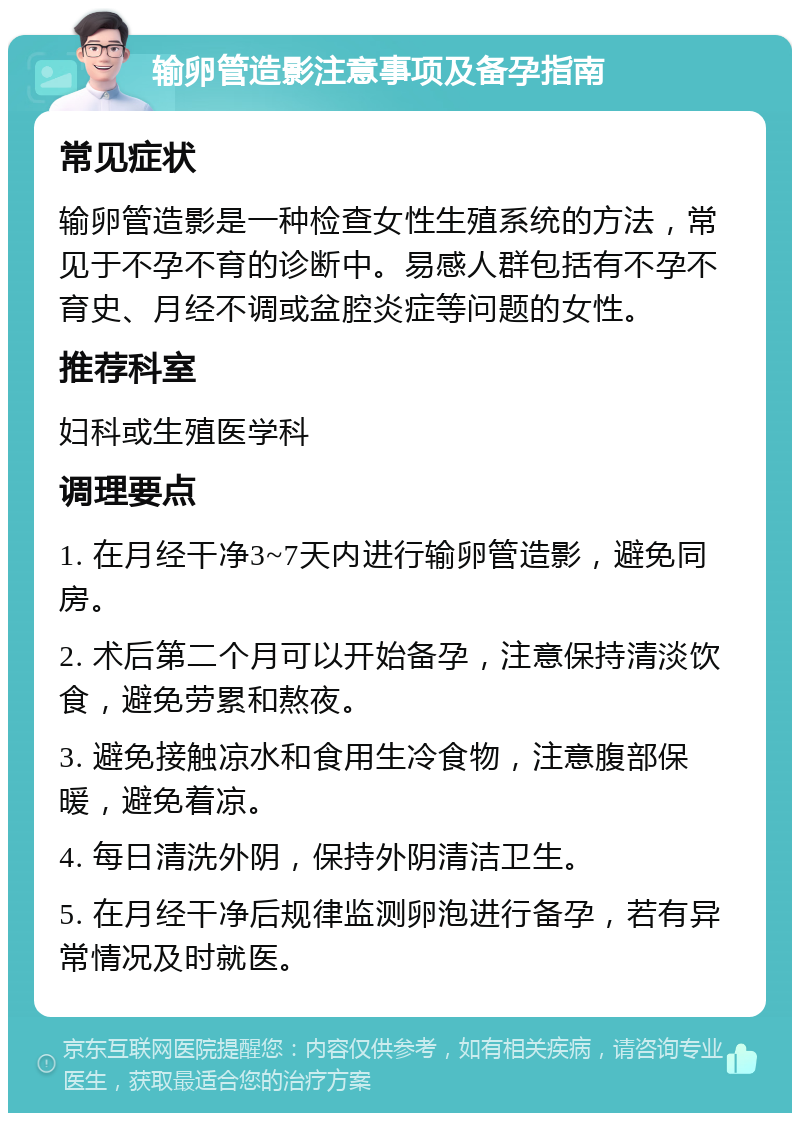 输卵管造影注意事项及备孕指南 常见症状 输卵管造影是一种检查女性生殖系统的方法，常见于不孕不育的诊断中。易感人群包括有不孕不育史、月经不调或盆腔炎症等问题的女性。 推荐科室 妇科或生殖医学科 调理要点 1. 在月经干净3~7天内进行输卵管造影，避免同房。 2. 术后第二个月可以开始备孕，注意保持清淡饮食，避免劳累和熬夜。 3. 避免接触凉水和食用生冷食物，注意腹部保暖，避免着凉。 4. 每日清洗外阴，保持外阴清洁卫生。 5. 在月经干净后规律监测卵泡进行备孕，若有异常情况及时就医。