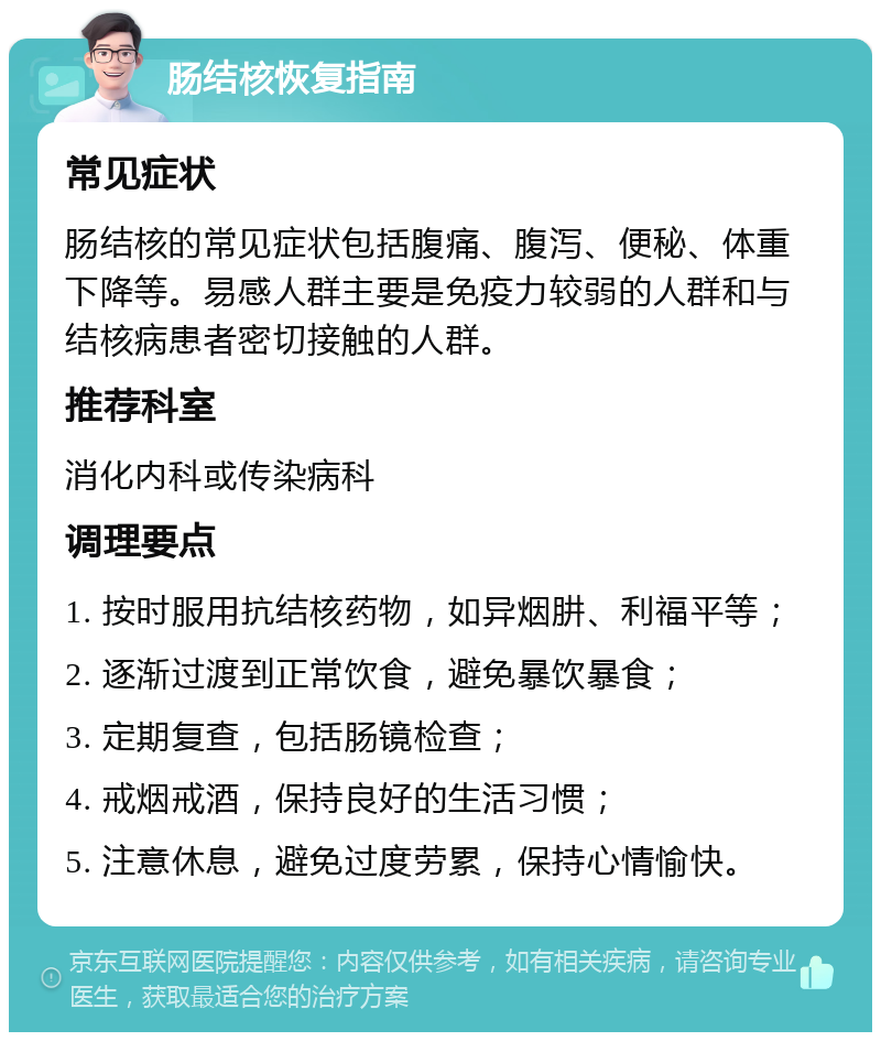 肠结核恢复指南 常见症状 肠结核的常见症状包括腹痛、腹泻、便秘、体重下降等。易感人群主要是免疫力较弱的人群和与结核病患者密切接触的人群。 推荐科室 消化内科或传染病科 调理要点 1. 按时服用抗结核药物，如异烟肼、利福平等； 2. 逐渐过渡到正常饮食，避免暴饮暴食； 3. 定期复查，包括肠镜检查； 4. 戒烟戒酒，保持良好的生活习惯； 5. 注意休息，避免过度劳累，保持心情愉快。