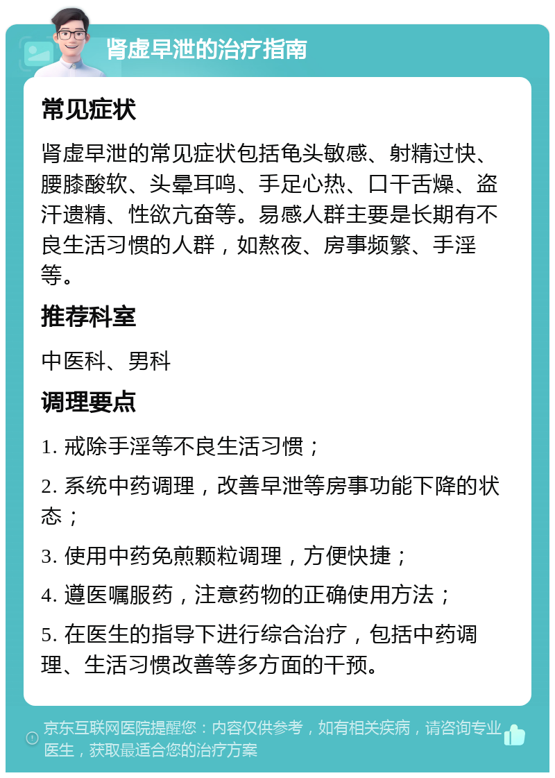 肾虚早泄的治疗指南 常见症状 肾虚早泄的常见症状包括龟头敏感、射精过快、腰膝酸软、头晕耳鸣、手足心热、口干舌燥、盗汗遗精、性欲亢奋等。易感人群主要是长期有不良生活习惯的人群，如熬夜、房事频繁、手淫等。 推荐科室 中医科、男科 调理要点 1. 戒除手淫等不良生活习惯； 2. 系统中药调理，改善早泄等房事功能下降的状态； 3. 使用中药免煎颗粒调理，方便快捷； 4. 遵医嘱服药，注意药物的正确使用方法； 5. 在医生的指导下进行综合治疗，包括中药调理、生活习惯改善等多方面的干预。