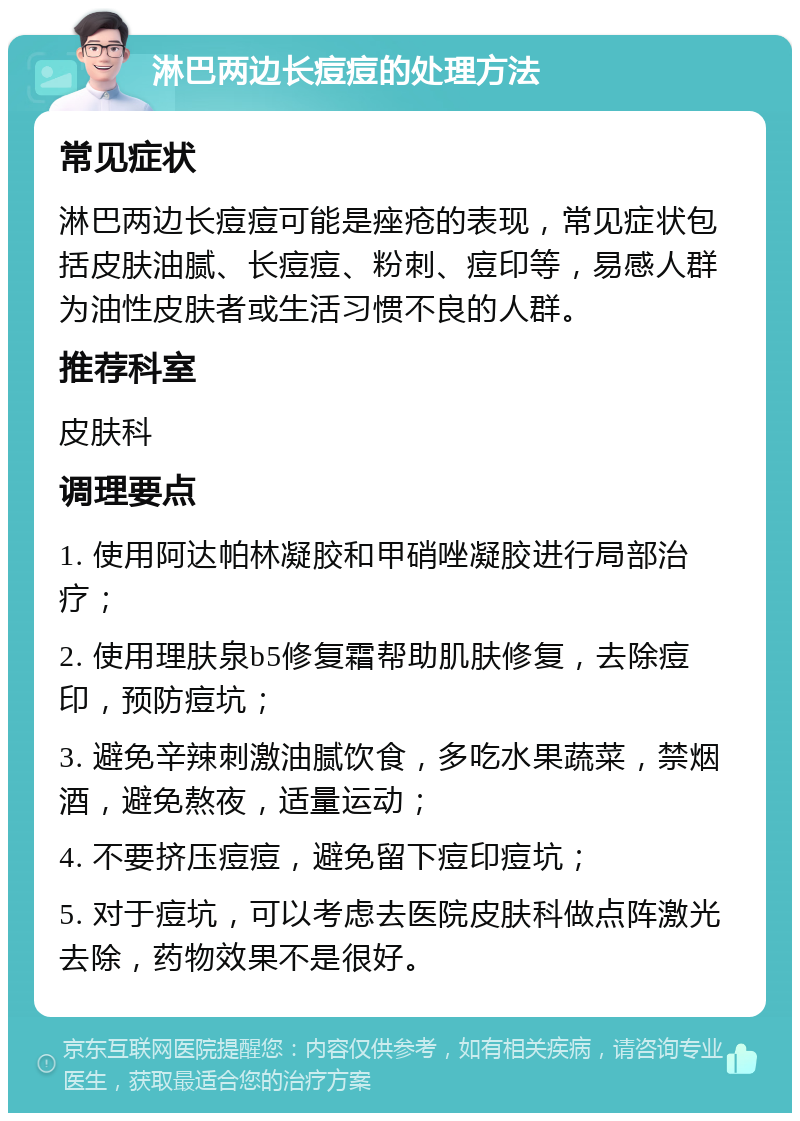 淋巴两边长痘痘的处理方法 常见症状 淋巴两边长痘痘可能是痤疮的表现，常见症状包括皮肤油腻、长痘痘、粉刺、痘印等，易感人群为油性皮肤者或生活习惯不良的人群。 推荐科室 皮肤科 调理要点 1. 使用阿达帕林凝胶和甲硝唑凝胶进行局部治疗； 2. 使用理肤泉b5修复霜帮助肌肤修复，去除痘印，预防痘坑； 3. 避免辛辣刺激油腻饮食，多吃水果蔬菜，禁烟酒，避免熬夜，适量运动； 4. 不要挤压痘痘，避免留下痘印痘坑； 5. 对于痘坑，可以考虑去医院皮肤科做点阵激光去除，药物效果不是很好。