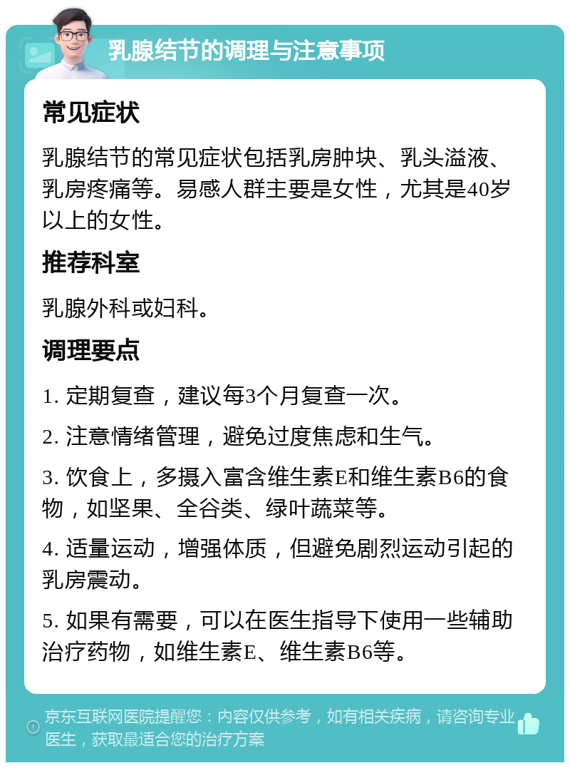 乳腺结节的调理与注意事项 常见症状 乳腺结节的常见症状包括乳房肿块、乳头溢液、乳房疼痛等。易感人群主要是女性，尤其是40岁以上的女性。 推荐科室 乳腺外科或妇科。 调理要点 1. 定期复查，建议每3个月复查一次。 2. 注意情绪管理，避免过度焦虑和生气。 3. 饮食上，多摄入富含维生素E和维生素B6的食物，如坚果、全谷类、绿叶蔬菜等。 4. 适量运动，增强体质，但避免剧烈运动引起的乳房震动。 5. 如果有需要，可以在医生指导下使用一些辅助治疗药物，如维生素E、维生素B6等。