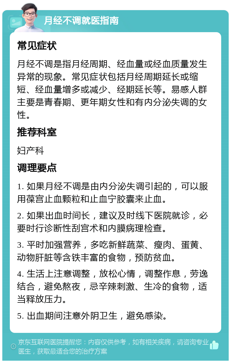 月经不调就医指南 常见症状 月经不调是指月经周期、经血量或经血质量发生异常的现象。常见症状包括月经周期延长或缩短、经血量增多或减少、经期延长等。易感人群主要是青春期、更年期女性和有内分泌失调的女性。 推荐科室 妇产科 调理要点 1. 如果月经不调是由内分泌失调引起的，可以服用葆宫止血颗粒和止血宁胶囊来止血。 2. 如果出血时间长，建议及时线下医院就诊，必要时行诊断性刮宫术和内膜病理检查。 3. 平时加强营养，多吃新鲜蔬菜、瘦肉、蛋黄、动物肝脏等含铁丰富的食物，预防贫血。 4. 生活上注意调整，放松心情，调整作息，劳逸结合，避免熬夜，忌辛辣刺激、生冷的食物，适当释放压力。 5. 出血期间注意外阴卫生，避免感染。