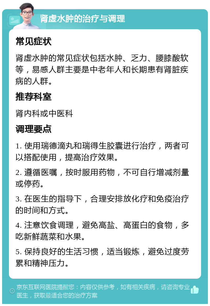 肾虚水肿的治疗与调理 常见症状 肾虚水肿的常见症状包括水肿、乏力、腰膝酸软等，易感人群主要是中老年人和长期患有肾脏疾病的人群。 推荐科室 肾内科或中医科 调理要点 1. 使用瑞德滴丸和瑞得生胶囊进行治疗，两者可以搭配使用，提高治疗效果。 2. 遵循医嘱，按时服用药物，不可自行增减剂量或停药。 3. 在医生的指导下，合理安排放化疗和免疫治疗的时间和方式。 4. 注意饮食调理，避免高盐、高蛋白的食物，多吃新鲜蔬菜和水果。 5. 保持良好的生活习惯，适当锻炼，避免过度劳累和精神压力。