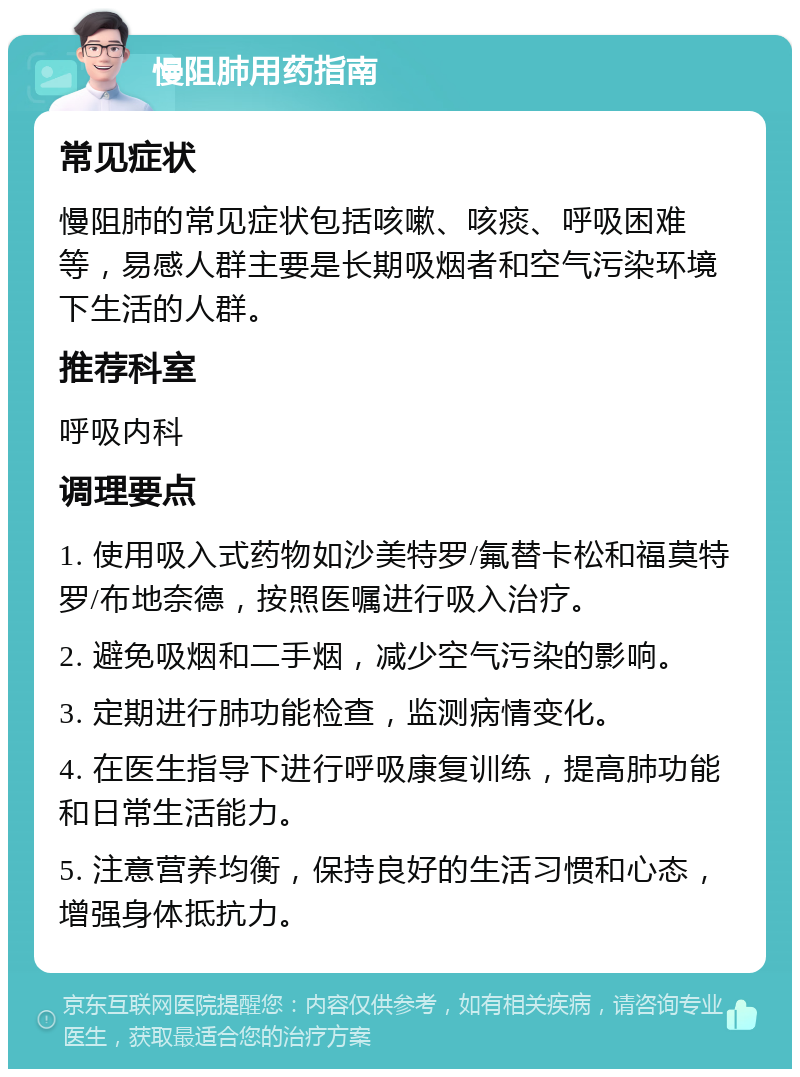 慢阻肺用药指南 常见症状 慢阻肺的常见症状包括咳嗽、咳痰、呼吸困难等，易感人群主要是长期吸烟者和空气污染环境下生活的人群。 推荐科室 呼吸内科 调理要点 1. 使用吸入式药物如沙美特罗/氟替卡松和福莫特罗/布地奈德，按照医嘱进行吸入治疗。 2. 避免吸烟和二手烟，减少空气污染的影响。 3. 定期进行肺功能检查，监测病情变化。 4. 在医生指导下进行呼吸康复训练，提高肺功能和日常生活能力。 5. 注意营养均衡，保持良好的生活习惯和心态，增强身体抵抗力。