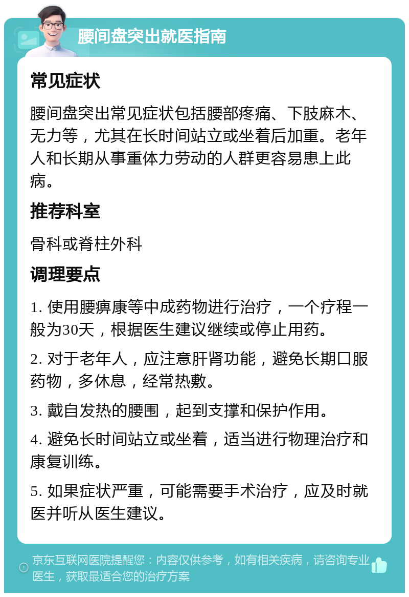 腰间盘突出就医指南 常见症状 腰间盘突出常见症状包括腰部疼痛、下肢麻木、无力等，尤其在长时间站立或坐着后加重。老年人和长期从事重体力劳动的人群更容易患上此病。 推荐科室 骨科或脊柱外科 调理要点 1. 使用腰痹康等中成药物进行治疗，一个疗程一般为30天，根据医生建议继续或停止用药。 2. 对于老年人，应注意肝肾功能，避免长期口服药物，多休息，经常热敷。 3. 戴自发热的腰围，起到支撑和保护作用。 4. 避免长时间站立或坐着，适当进行物理治疗和康复训练。 5. 如果症状严重，可能需要手术治疗，应及时就医并听从医生建议。