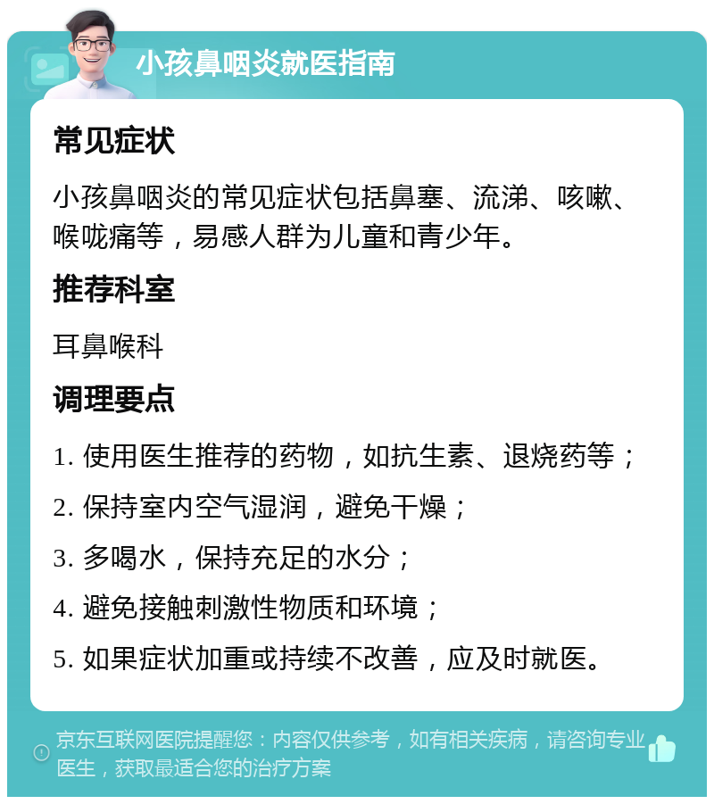 小孩鼻咽炎就医指南 常见症状 小孩鼻咽炎的常见症状包括鼻塞、流涕、咳嗽、喉咙痛等，易感人群为儿童和青少年。 推荐科室 耳鼻喉科 调理要点 1. 使用医生推荐的药物，如抗生素、退烧药等； 2. 保持室内空气湿润，避免干燥； 3. 多喝水，保持充足的水分； 4. 避免接触刺激性物质和环境； 5. 如果症状加重或持续不改善，应及时就医。