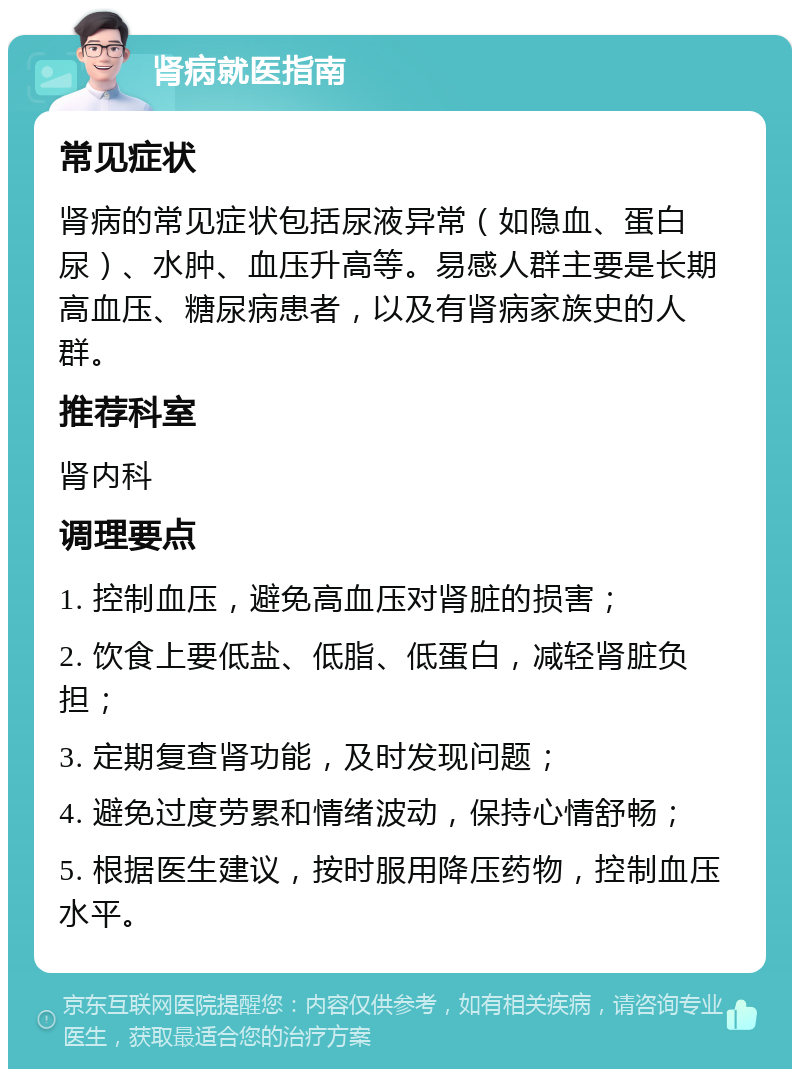 肾病就医指南 常见症状 肾病的常见症状包括尿液异常（如隐血、蛋白尿）、水肿、血压升高等。易感人群主要是长期高血压、糖尿病患者，以及有肾病家族史的人群。 推荐科室 肾内科 调理要点 1. 控制血压，避免高血压对肾脏的损害； 2. 饮食上要低盐、低脂、低蛋白，减轻肾脏负担； 3. 定期复查肾功能，及时发现问题； 4. 避免过度劳累和情绪波动，保持心情舒畅； 5. 根据医生建议，按时服用降压药物，控制血压水平。