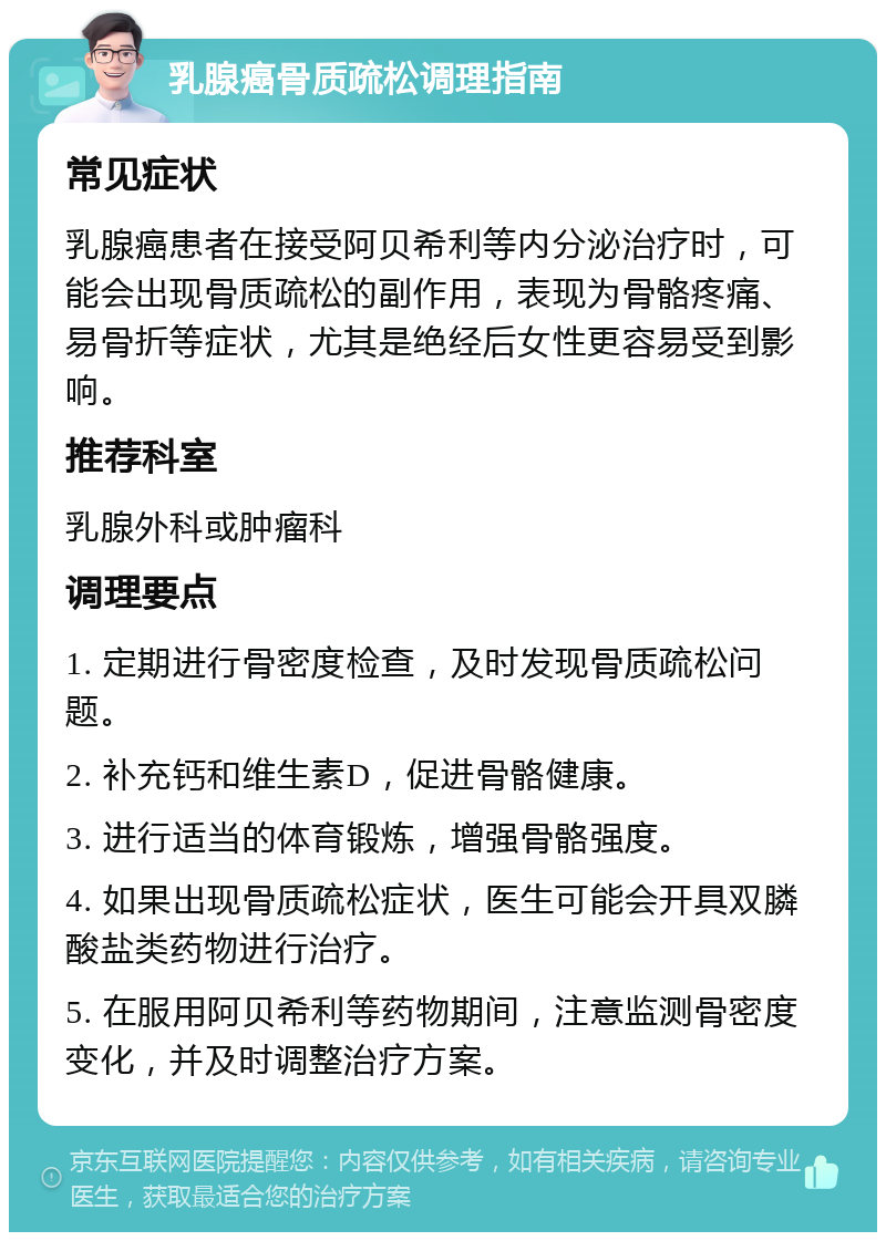 乳腺癌骨质疏松调理指南 常见症状 乳腺癌患者在接受阿贝希利等内分泌治疗时，可能会出现骨质疏松的副作用，表现为骨骼疼痛、易骨折等症状，尤其是绝经后女性更容易受到影响。 推荐科室 乳腺外科或肿瘤科 调理要点 1. 定期进行骨密度检查，及时发现骨质疏松问题。 2. 补充钙和维生素D，促进骨骼健康。 3. 进行适当的体育锻炼，增强骨骼强度。 4. 如果出现骨质疏松症状，医生可能会开具双膦酸盐类药物进行治疗。 5. 在服用阿贝希利等药物期间，注意监测骨密度变化，并及时调整治疗方案。