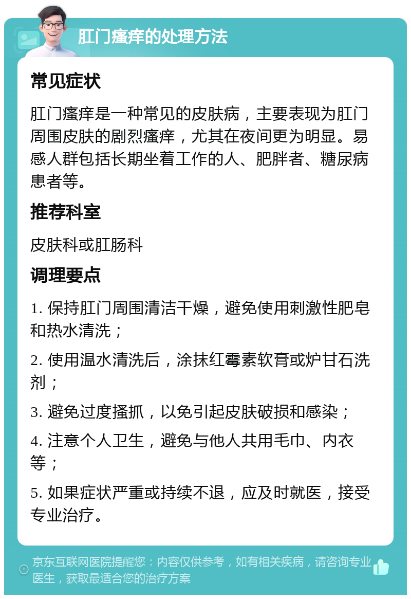 肛门瘙痒的处理方法 常见症状 肛门瘙痒是一种常见的皮肤病，主要表现为肛门周围皮肤的剧烈瘙痒，尤其在夜间更为明显。易感人群包括长期坐着工作的人、肥胖者、糖尿病患者等。 推荐科室 皮肤科或肛肠科 调理要点 1. 保持肛门周围清洁干燥，避免使用刺激性肥皂和热水清洗； 2. 使用温水清洗后，涂抹红霉素软膏或炉甘石洗剂； 3. 避免过度搔抓，以免引起皮肤破损和感染； 4. 注意个人卫生，避免与他人共用毛巾、内衣等； 5. 如果症状严重或持续不退，应及时就医，接受专业治疗。