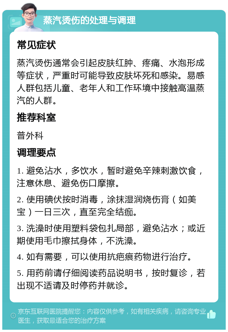 蒸汽烫伤的处理与调理 常见症状 蒸汽烫伤通常会引起皮肤红肿、疼痛、水泡形成等症状，严重时可能导致皮肤坏死和感染。易感人群包括儿童、老年人和工作环境中接触高温蒸汽的人群。 推荐科室 普外科 调理要点 1. 避免沾水，多饮水，暂时避免辛辣刺激饮食，注意休息、避免伤口摩擦。 2. 使用碘伏按时消毒，涂抹湿润烧伤膏（如美宝）一日三次，直至完全结痂。 3. 洗澡时使用塑料袋包扎局部，避免沾水；或近期使用毛巾擦拭身体，不洗澡。 4. 如有需要，可以使用抗疤痕药物进行治疗。 5. 用药前请仔细阅读药品说明书，按时复诊，若出现不适请及时停药并就诊。