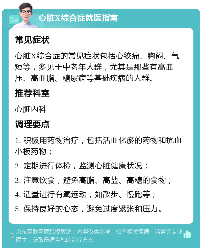 心脏X综合症就医指南 常见症状 心脏X综合症的常见症状包括心绞痛、胸闷、气短等，多见于中老年人群，尤其是那些有高血压、高血脂、糖尿病等基础疾病的人群。 推荐科室 心脏内科 调理要点 1. 积极用药物治疗，包括活血化瘀的药物和抗血小板药物； 2. 定期进行体检，监测心脏健康状况； 3. 注意饮食，避免高脂、高盐、高糖的食物； 4. 适量进行有氧运动，如散步、慢跑等； 5. 保持良好的心态，避免过度紧张和压力。