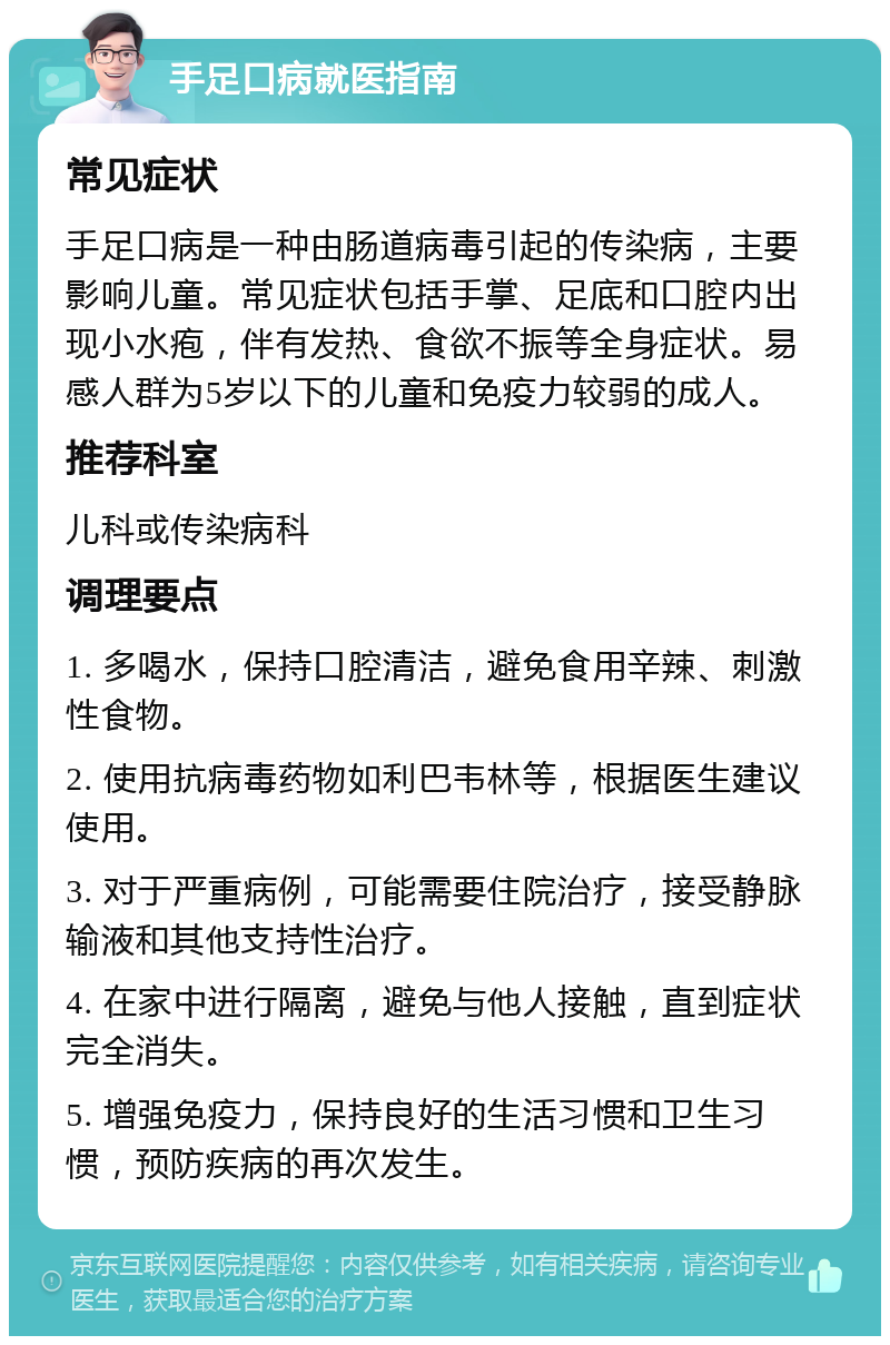 手足口病就医指南 常见症状 手足口病是一种由肠道病毒引起的传染病，主要影响儿童。常见症状包括手掌、足底和口腔内出现小水疱，伴有发热、食欲不振等全身症状。易感人群为5岁以下的儿童和免疫力较弱的成人。 推荐科室 儿科或传染病科 调理要点 1. 多喝水，保持口腔清洁，避免食用辛辣、刺激性食物。 2. 使用抗病毒药物如利巴韦林等，根据医生建议使用。 3. 对于严重病例，可能需要住院治疗，接受静脉输液和其他支持性治疗。 4. 在家中进行隔离，避免与他人接触，直到症状完全消失。 5. 增强免疫力，保持良好的生活习惯和卫生习惯，预防疾病的再次发生。