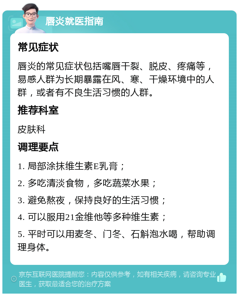 唇炎就医指南 常见症状 唇炎的常见症状包括嘴唇干裂、脱皮、疼痛等，易感人群为长期暴露在风、寒、干燥环境中的人群，或者有不良生活习惯的人群。 推荐科室 皮肤科 调理要点 1. 局部涂抹维生素E乳膏； 2. 多吃清淡食物，多吃蔬菜水果； 3. 避免熬夜，保持良好的生活习惯； 4. 可以服用21金维他等多种维生素； 5. 平时可以用麦冬、门冬、石斛泡水喝，帮助调理身体。