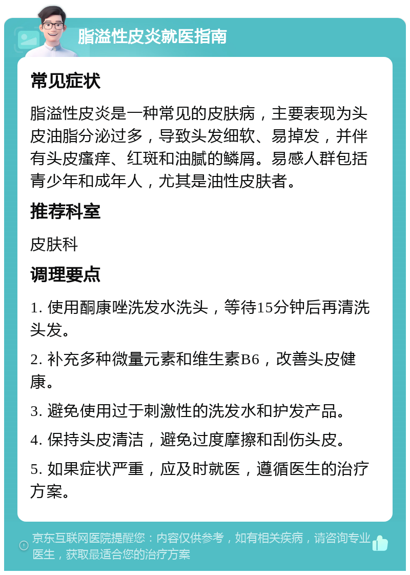 脂溢性皮炎就医指南 常见症状 脂溢性皮炎是一种常见的皮肤病，主要表现为头皮油脂分泌过多，导致头发细软、易掉发，并伴有头皮瘙痒、红斑和油腻的鳞屑。易感人群包括青少年和成年人，尤其是油性皮肤者。 推荐科室 皮肤科 调理要点 1. 使用酮康唑洗发水洗头，等待15分钟后再清洗头发。 2. 补充多种微量元素和维生素B6，改善头皮健康。 3. 避免使用过于刺激性的洗发水和护发产品。 4. 保持头皮清洁，避免过度摩擦和刮伤头皮。 5. 如果症状严重，应及时就医，遵循医生的治疗方案。